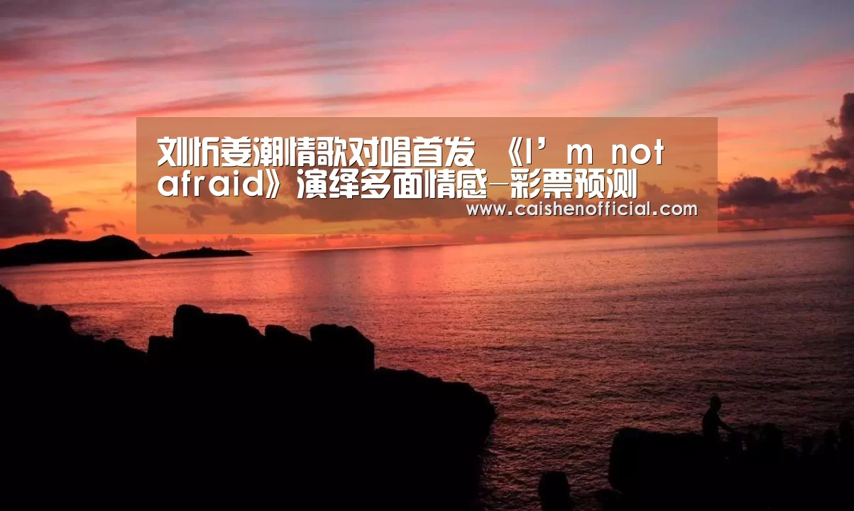刘忻姜潮情歌对唱首发 《I’m not afraid》演绎多面情感-彩票预测(图1) 彩神app下载